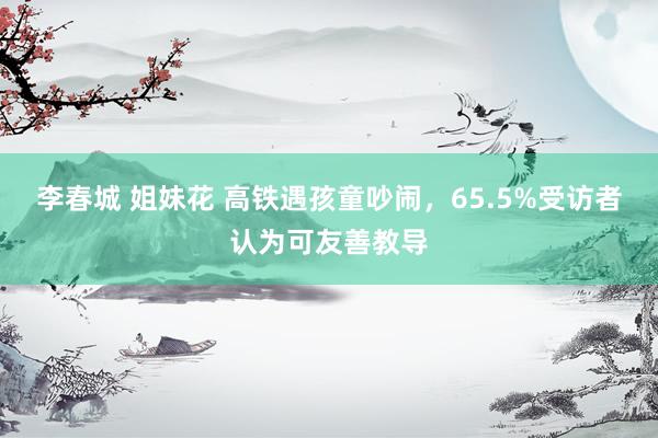 李春城 姐妹花 高铁遇孩童吵闹，65.5%受访者认为可友善教导