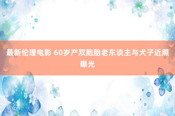 最新伦理电影 60岁产双胞胎老东谈主与犬子近照曝光