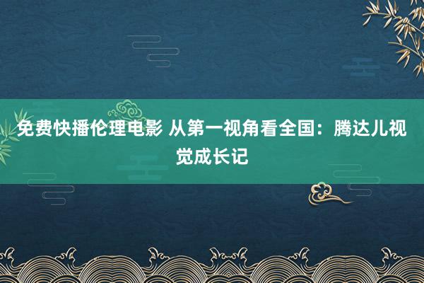 免费快播伦理电影 从第一视角看全国：腾达儿视觉成长记