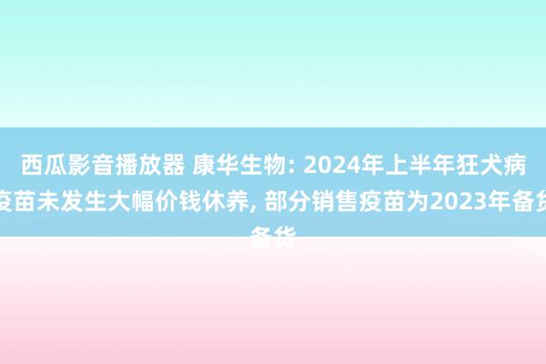 西瓜影音播放器 康华生物: 2024年上半年狂犬病疫苗未发生大幅价钱休养， 部分销售疫苗为2023年备货