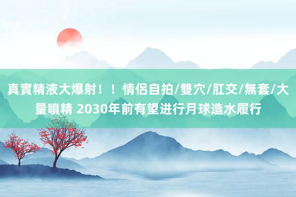 真實精液大爆射！！情侶自拍/雙穴/肛交/無套/大量噴精 2030年前有望进行月球造水履行