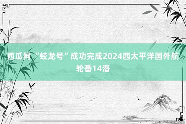 西瓜网 “蛟龙号”成功完成2024西太平洋国外航轮番14潜