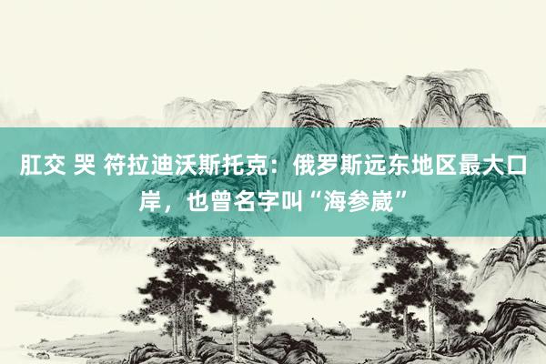 肛交 哭 符拉迪沃斯托克：俄罗斯远东地区最大口岸，也曾名字叫“海参崴”