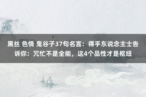 黑丝 色情 鬼谷子37句名言：得手东说念主士告诉你：冗忙不是全能，这4个品性才是枢纽