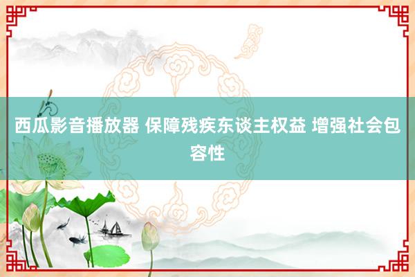 西瓜影音播放器 保障残疾东谈主权益 增强社会包容性