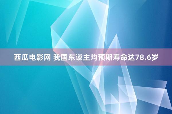 西瓜电影网 我国东谈主均预期寿命达78.6岁