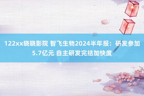 122xx晓晓影院 智飞生物2024半年报：研发参加5.7亿元 自主研发完结加快度