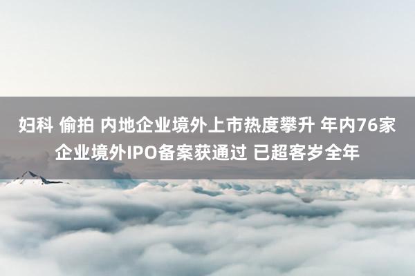 妇科 偷拍 内地企业境外上市热度攀升 年内76家企业境外IPO备案获通过 已超客岁全年