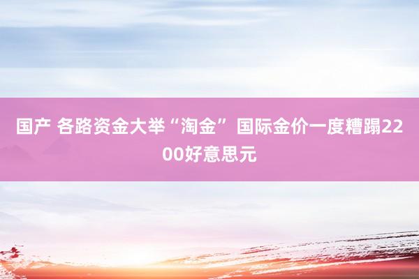 国产 各路资金大举“淘金” 国际金价一度糟蹋2200好意思元