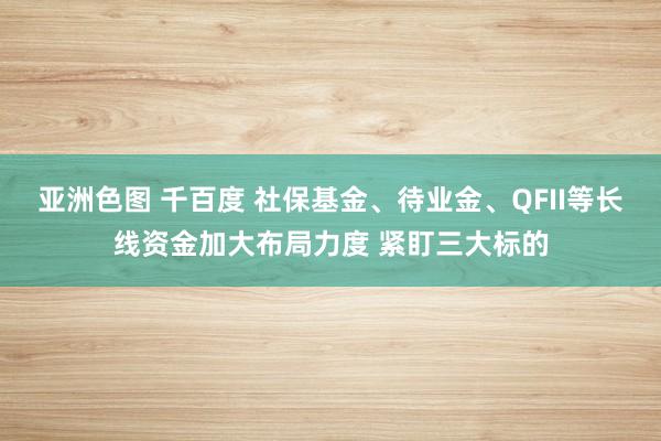 亚洲色图 千百度 社保基金、待业金、QFII等长线资金加大布局力度 紧盯三大标的