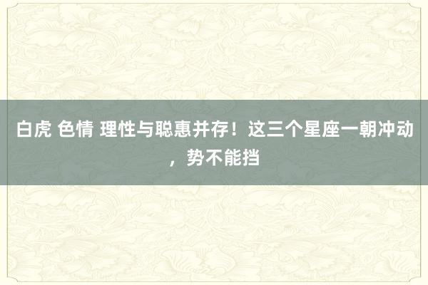 白虎 色情 理性与聪惠并存！这三个星座一朝冲动，势不能挡