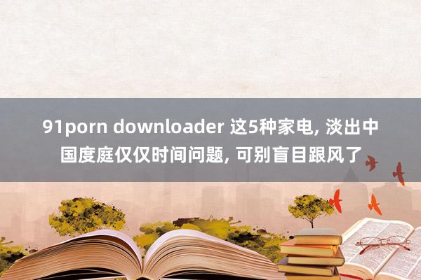 91porn downloader 这5种家电， 淡出中国度庭仅仅时间问题， 可别盲目跟风了