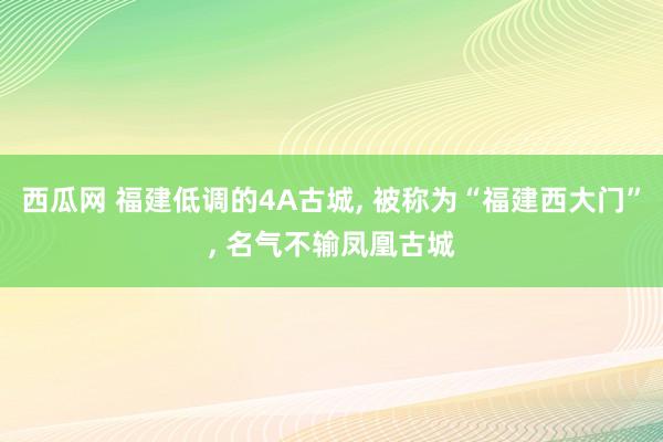 西瓜网 福建低调的4A古城， 被称为“福建西大门”， 名气不输凤凰古城