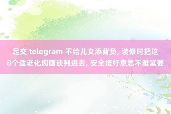 足交 telegram 不给儿女添背负， 装修时把这8个适老化规画谈判进去， 安全媲好意思不雅紧要