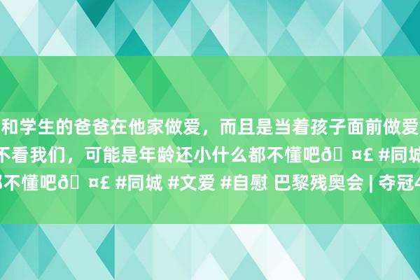 和学生的爸爸在他家做爱，而且是当着孩子面前做爱，太刺激了，孩子完全不看我们，可能是年龄还小什么都不懂吧🤣 #同城 #文爱 #自慰 巴黎残奥会 | 夺冠45秒