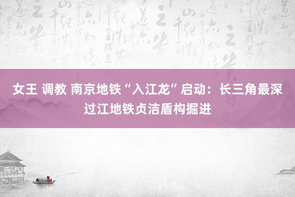 女王 调教 南京地铁“入江龙”启动：长三角最深过江地铁贞洁盾构掘进