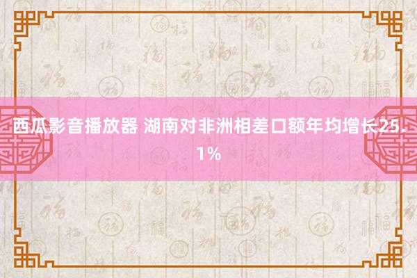 西瓜影音播放器 湖南对非洲相差口额年均增长25.1%