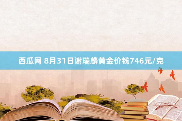 西瓜网 8月31日谢瑞麟黄金价钱746元/克