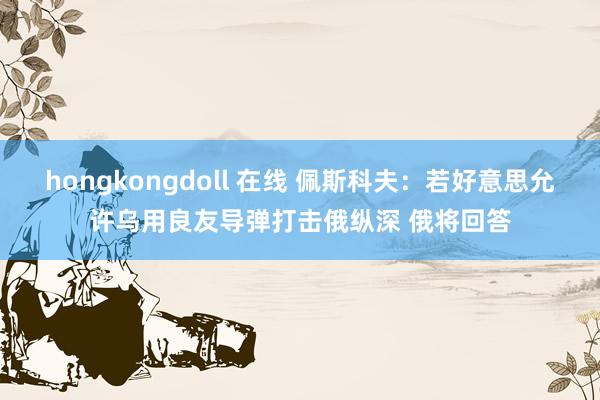 hongkongdoll 在线 佩斯科夫：若好意思允许乌用良友导弹打击俄纵深 俄将回答