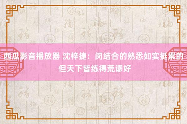 西瓜影音播放器 沈梓捷：闵结合的熟悉如实挺累的 但天下皆练得荒谬好