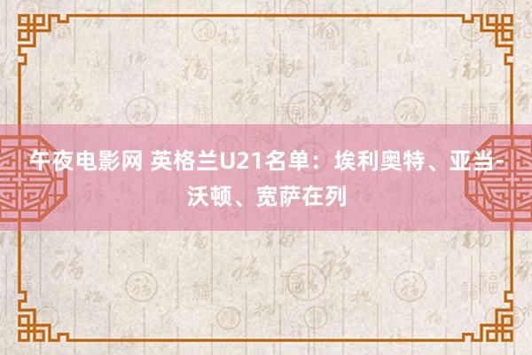 午夜电影网 英格兰U21名单：埃利奥特、亚当-沃顿、宽萨在列