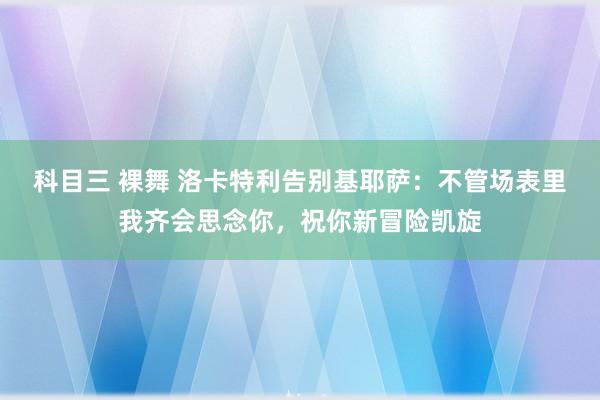 科目三 裸舞 洛卡特利告别基耶萨：不管场表里我齐会思念你，祝你新冒险凯旋