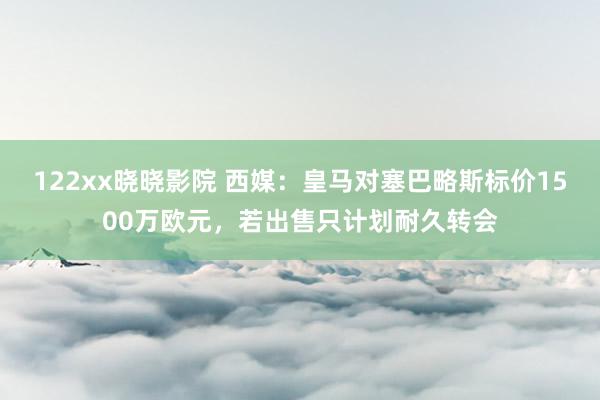 122xx晓晓影院 西媒：皇马对塞巴略斯标价1500万欧元，若出售只计划耐久转会