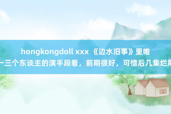 hongkongdoll xxx 《边水旧事》里唯一三个东谈主的演手段看，前期很好，可惜后几集烂尾