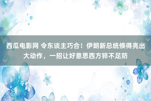 西瓜电影网 令东谈主巧合！伊朗新总统倏得亮出大动作，一招让好意思西方猝不足防