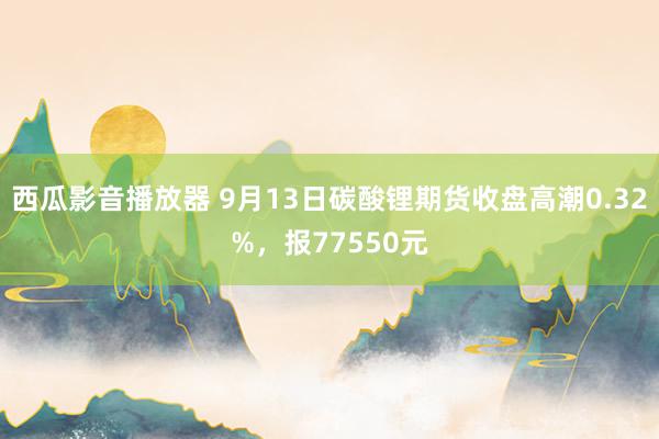 西瓜影音播放器 9月13日碳酸锂期货收盘高潮0.32%，报77550元