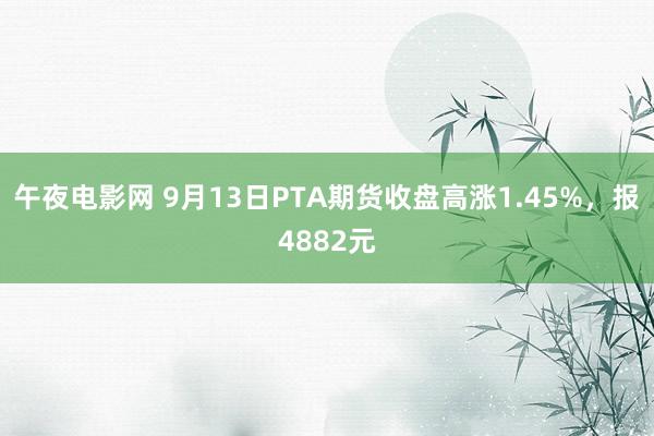 午夜电影网 9月13日PTA期货收盘高涨1.45%，报4882元