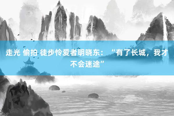 走光 偷拍 徒步怜爱者明晓东： “有了长城，我才不会迷途”