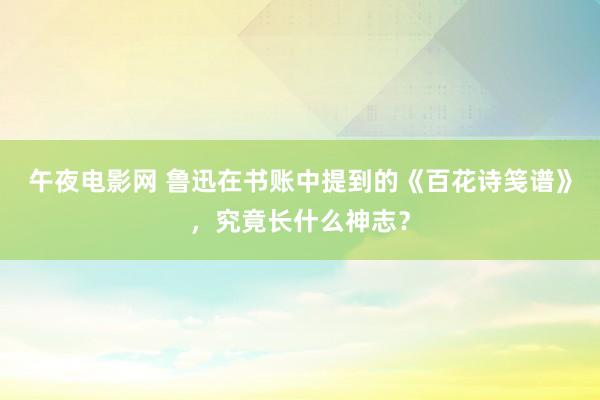 午夜电影网 鲁迅在书账中提到的《百花诗笺谱》，究竟长什么神志？