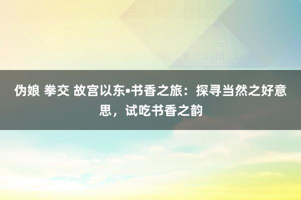 伪娘 拳交 故宫以东•书香之旅：探寻当然之好意思，试吃书香之韵