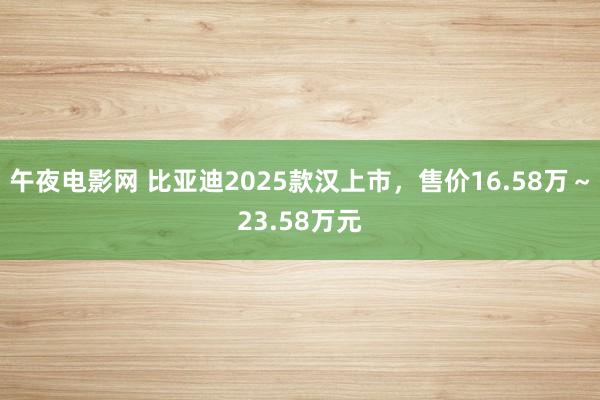 午夜电影网 比亚迪2025款汉上市，售价16.58万～23.58万元