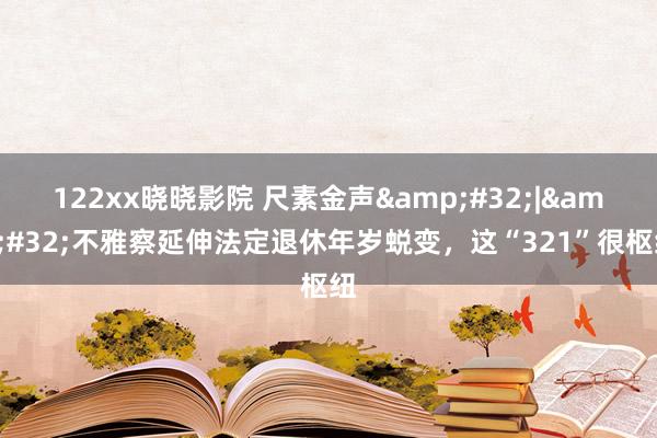 122xx晓晓影院 尺素金声&#32;|&#32;不雅察延伸法定退休年岁蜕变，这“321”很枢纽