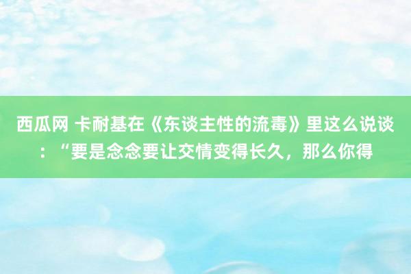 西瓜网 卡耐基在《东谈主性的流毒》里这么说谈：“要是念念要让交情变得长久，那么你得