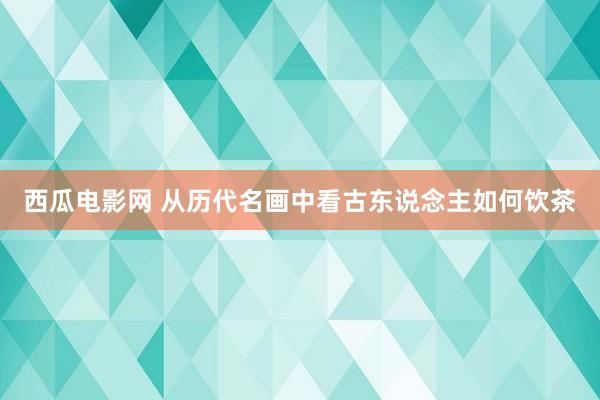 西瓜电影网 从历代名画中看古东说念主如何饮茶