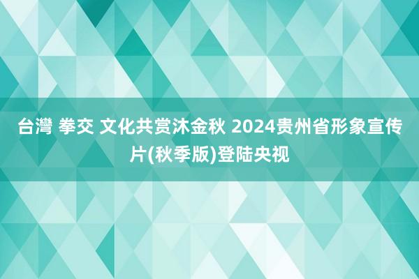 台灣 拳交 文化共赏沐金秋 2024贵州省形象宣传片(秋季版)登陆央视