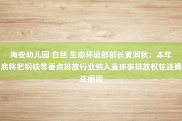 海安幼儿园 白丝 生态环境部部长黄润秋：本年年底将把钢铁等要点排放行业纳入寰球碳排放权往还阛阓