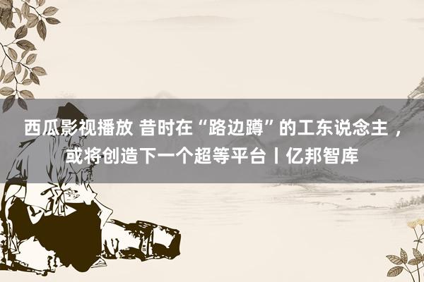 西瓜影视播放 昔时在“路边蹲”的工东说念主 ，或将创造下一个超等平台丨亿邦智库