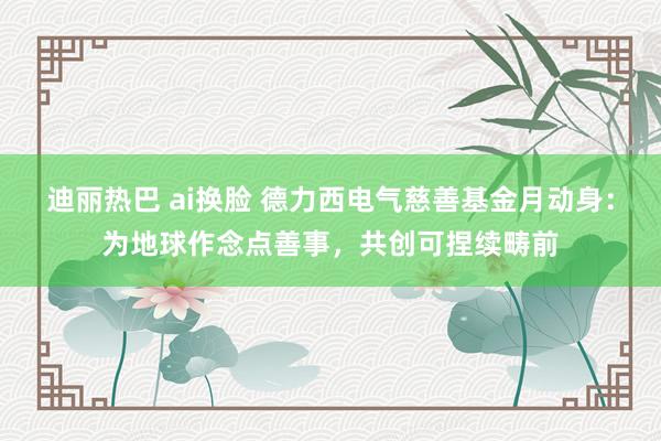 迪丽热巴 ai换脸 德力西电气慈善基金月动身：为地球作念点善事，共创可捏续畴前