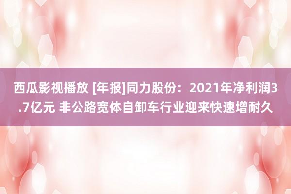 西瓜影视播放 [年报]同力股份：2021年净利润3.7亿元 非公路宽体自卸车行业迎来快速增耐久