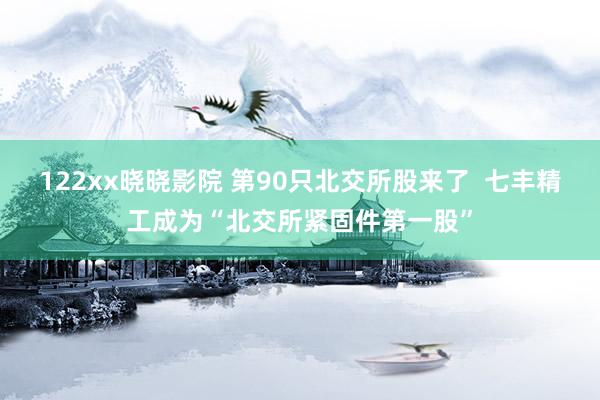 122xx晓晓影院 第90只北交所股来了  七丰精工成为“北交所紧固件第一股”