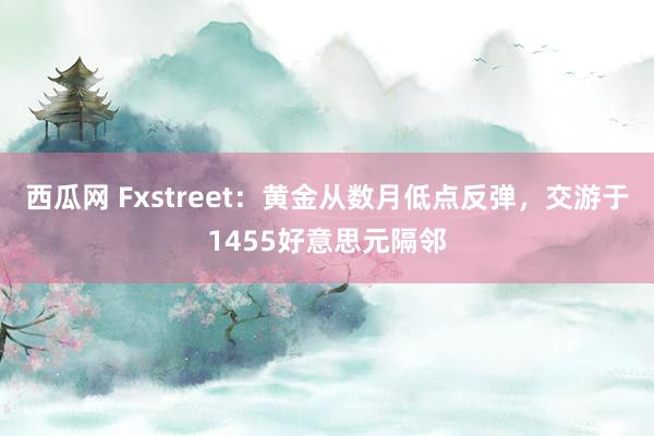 西瓜网 Fxstreet：黄金从数月低点反弹，交游于1455好意思元隔邻