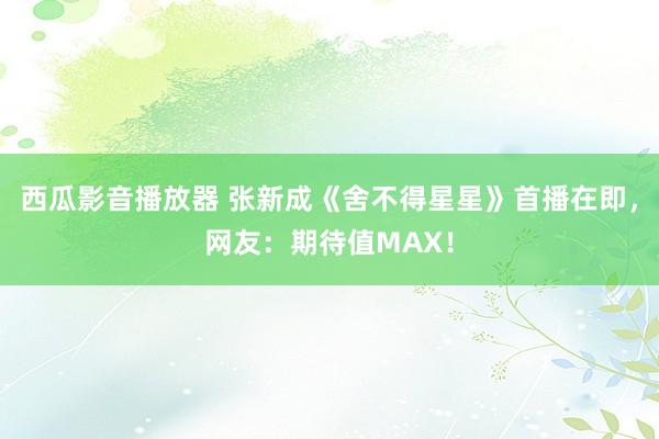 西瓜影音播放器 张新成《舍不得星星》首播在即，网友：期待值MAX！