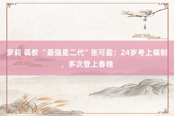 萝莉 调教 “最强星二代”张可盈：24岁考上编制，多次登上春晚