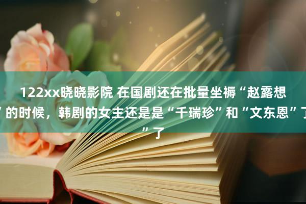 122xx晓晓影院 在国剧还在批量坐褥“赵露想”的时候，韩剧的女主还是是“千瑞珍”和“文东恩”了