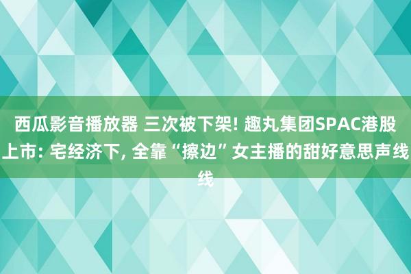 西瓜影音播放器 三次被下架! 趣丸集团SPAC港股上市: 宅经济下， 全靠“擦边”女主播的甜好意思声线