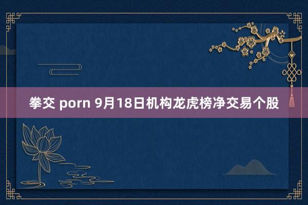 拳交 porn 9月18日机构龙虎榜净交易个股